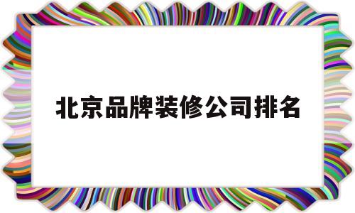 北京品牌装修公司排名(北京大品牌装修公司排名榜)