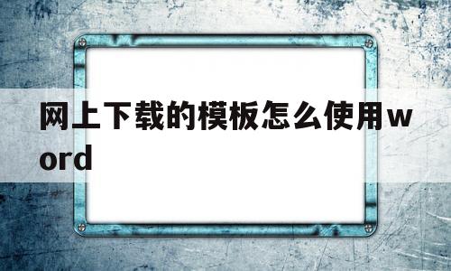 网上下载的模板怎么使用word(如何将网上下载的模板应用在word)