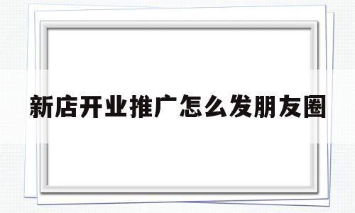 新店开业推广怎么发朋友圈(新店开业推广方案怎么发朋友圈文案)