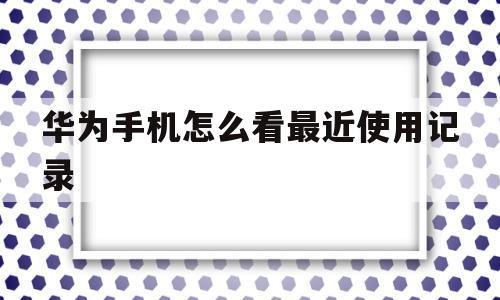华为手机怎么看最近使用记录(华为手机怎么看最近使用记录内容)