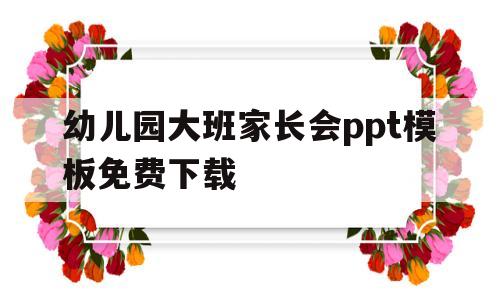 幼儿园大班家长会ppt模板免费下载(幼儿园大班家长会ppt模板免费下载大全)