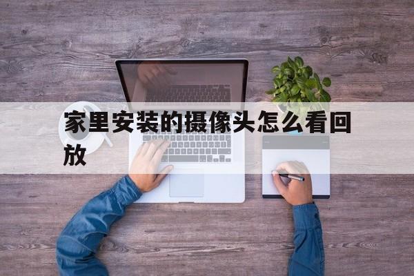 家里安装的摄像头怎么看回放(家里安装的摄像头怎么看回放旋转的视频)
