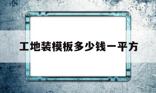 工地装模板多少钱一平方(工地装模板多少钱一平方合适)