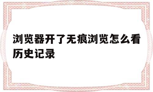 浏览器开了无痕浏览怎么看历史记录(浏览器打开无痕浏览后还能不能看到记录)