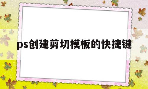 ps创建剪切模板的快捷键(ps创建剪切模板的快捷键是什么)