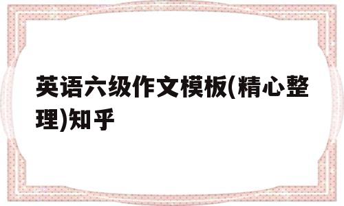英语六级作文模板(精心整理)知乎(英语六级作文模板精心整理2021)