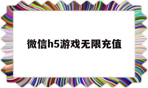 微信h5游戏无限充值(微信h5游戏是什么意思)