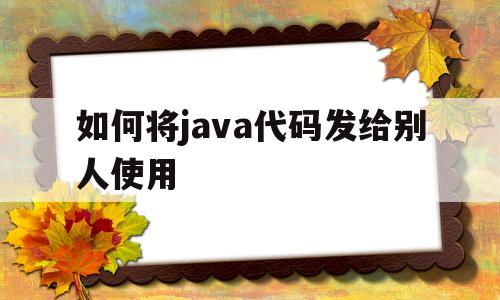如何将java代码发给别人使用(如何将java代码发给别人使用手机)
