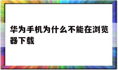 华为手机为什么不能在浏览器下载(华为手机为什么不能从浏览器中下载)