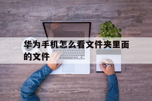 华为手机怎么看文件夹里面的文件(华为手机怎么看文件夹里面的文件在哪里)