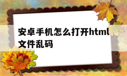 安卓手机怎么打开html文件乱码(安卓手机怎么打开html文件乱码了)
