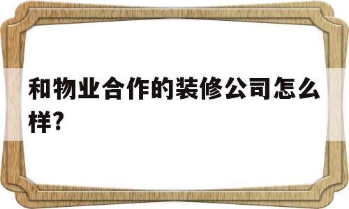 和物业合作的装修公司怎么样?(物业和装修公司合作,应该给多少提成)