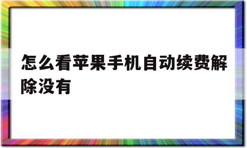 怎么看苹果手机自动续费解除没有(怎么看苹果手机自动续费解除没有成功)