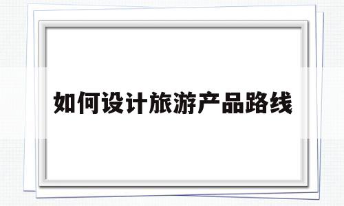 如何设计旅游产品路线(旅游线路产品设计的九个步骤)