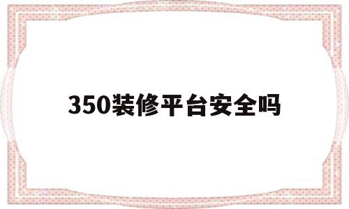 350装修平台安全吗(350装修软件不充值可以用吗?)