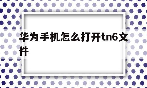 华为手机怎么打开tn6文件的简单介绍
