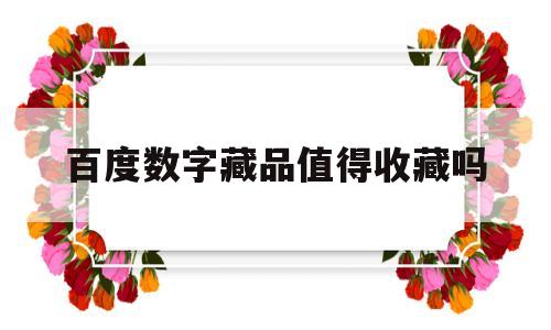 百度数字藏品值得收藏吗(百度上的藏品交易真的假的)