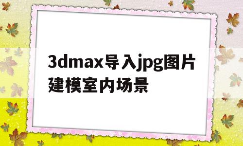 3dmax导入jpg图片建模室内场景(3dmax怎么导入图片把jpg图片做出全景效果)