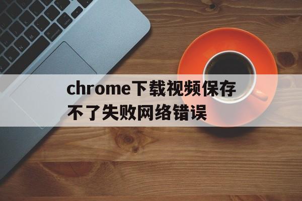 chrome下载视频保存不了失败网络错误(chrome下载视频保存不了失败网络错误怎么办)