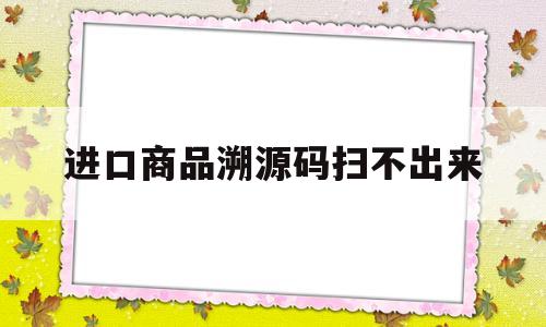 进口商品溯源码扫不出来(进口商品溯源码扫一扫)