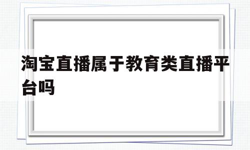 淘宝直播属于教育类直播平台吗(淘宝直播属于教育类直播平台吗为什么)