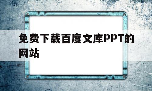 免费下载百度文库PPT的网站(免费下载百度文库ppt的三种方法)