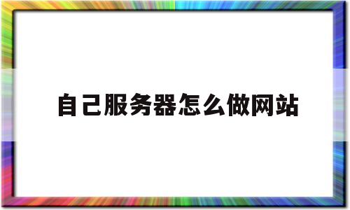 自己服务器怎么做网站(如何用自己的服务器搭建网站)