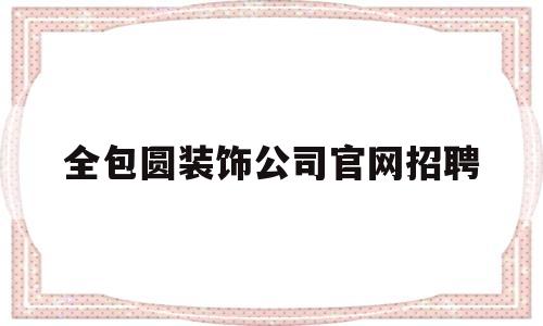 全包圆装饰公司官网招聘(全包圆装饰公司官网电话是多少)