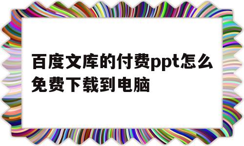 百度文库的付费ppt怎么免费下载到电脑(百度文库的付费ppt怎么免费下载到电脑上)