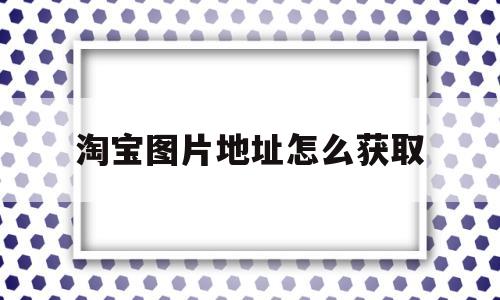 淘宝图片地址怎么获取(淘宝图片地址怎么获取的)