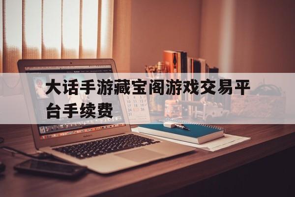 大话手游藏宝阁游戏交易平台手续费(大话手游藏宝阁账号指定交易给自己手续费)