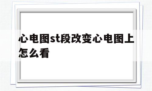 心电图st段改变心电图上怎么看(心电图检查st段改变,指什么?)