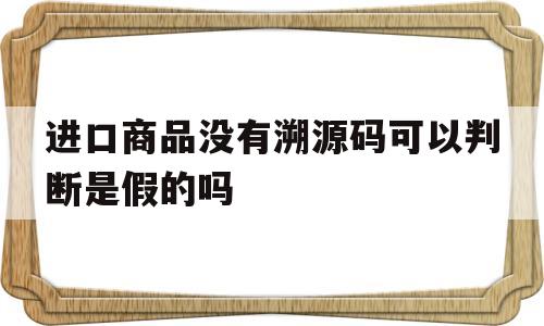 进口商品没有溯源码可以判断是假的吗(进口商品没有溯源码可以判断是假的吗安全吗)