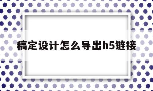 稿定设计怎么导出h5链接(稿定设计怎么导出图片到桌面)