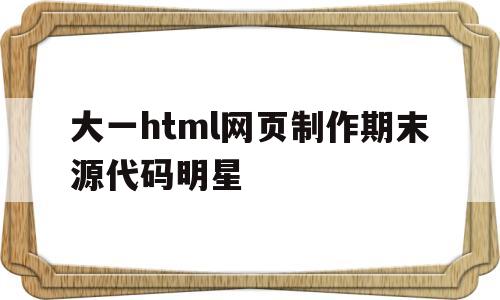 大一html网页制作期末源代码明星(网页设计大一期末作业html+css)