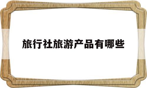 旅行社旅游产品有哪些(旅行社的典型产品是什么)