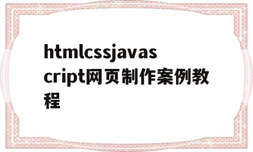 htmlcssjavascript网页制作案例教程(html+css+javascript网页制作案例教程电子版)