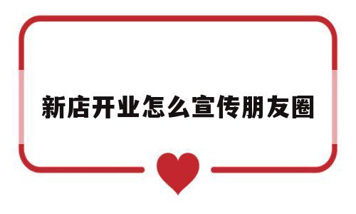 新店开业怎么宣传朋友圈(新店开业怎么宣传朋友圈吸引人)
