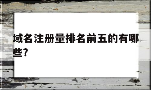 域名注册量排名前五的有哪些?(域名注册量排名前五的有哪些品牌)