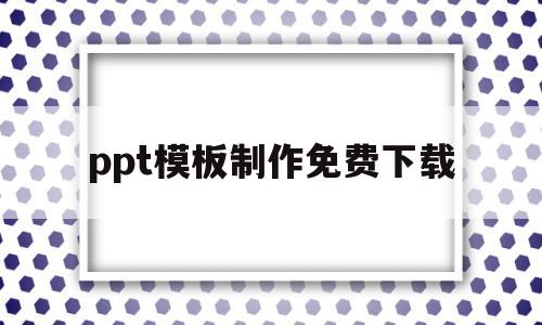 ppt模板制作免费下载(ppt模板制作免费下载安装)
