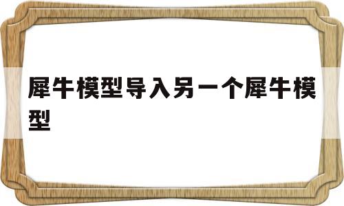 犀牛模型导入另一个犀牛模型(怎么把一个犀牛模型导入到另一个里面)