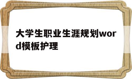 大学生职业生涯规划word模板护理(大学生职业生涯规划书3000字护理学)