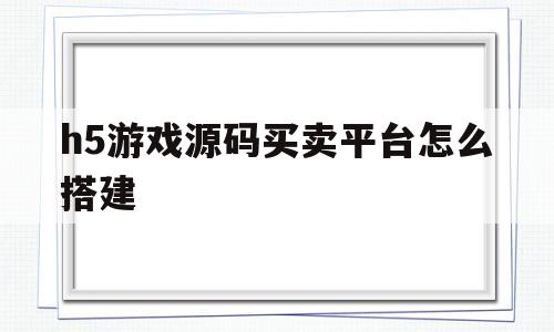h5游戏源码买卖平台怎么搭建(h5游戏源码买卖平台怎么搭建的)