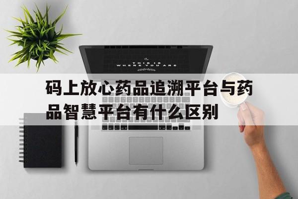 码上放心药品追溯平台与药品智慧平台有什么区别的简单介绍