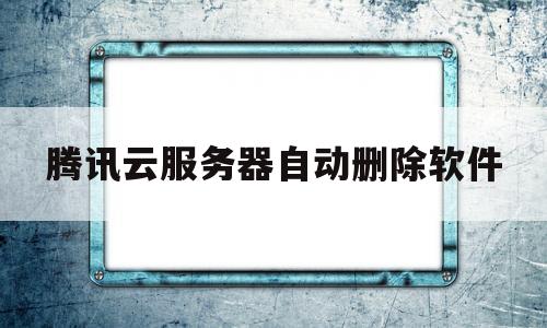 腾讯云服务器自动删除软件(腾讯云服务器自动删除软件吗)