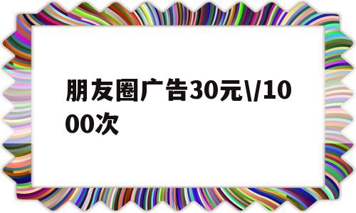 朋友圈广告30元\/1000次(朋友圈广告30元1000次是什么意思)