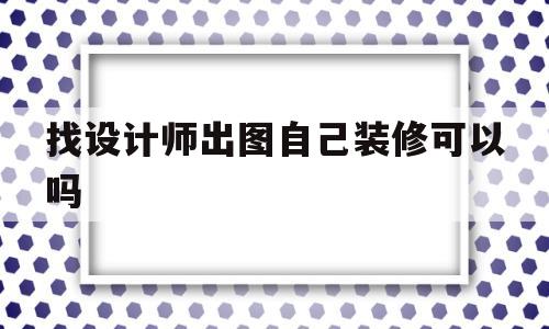 找设计师出图自己装修可以吗(自己找设计师设计然后找装修队施工)