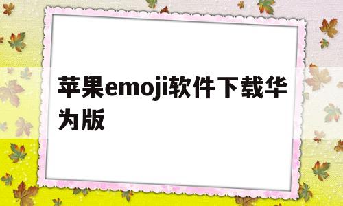苹果emoji软件下载华为版(苹果手机的emoji如何变成华为的)