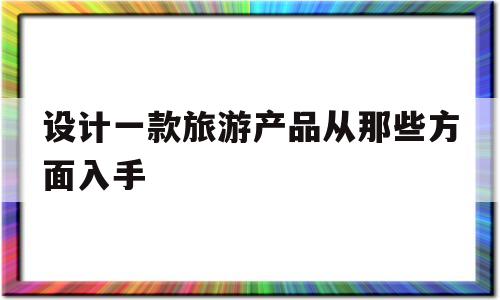 设计一款旅游产品从那些方面入手(设计旅游产品的时候需要注意哪些问题?)