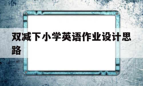 双减下小学英语作业设计思路(双减政策下小学英语作业设计课题)